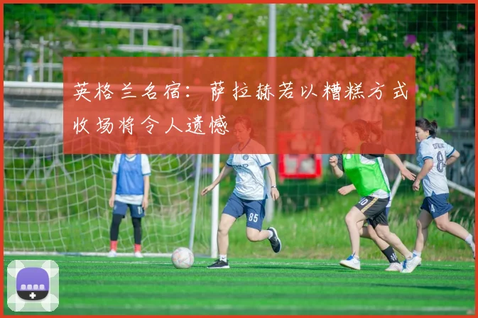英格兰名宿：萨拉赫若以糟糕方式收场将令人遗憾