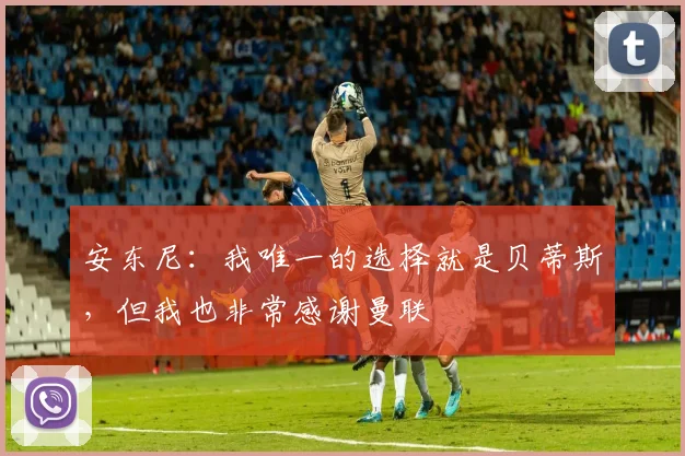 安东尼：我唯一的选择就是贝蒂斯，但我也非常感谢曼联